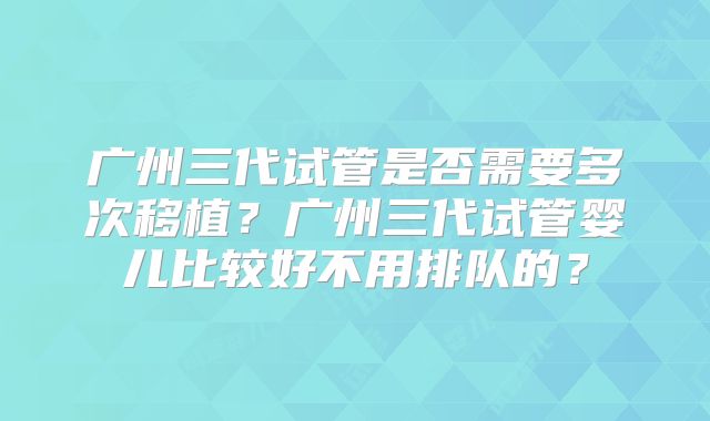 广州三代试管是否需要多次移植？广州三代试管婴儿比较好不用排队的？