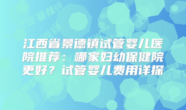 江西省景德镇试管婴儿医院推荐:哪家妇幼保健院更好?试管婴儿费用详探