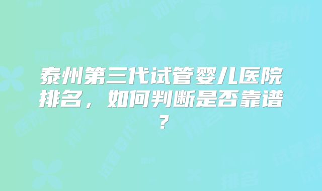 泰州第三代试管婴儿医院排名,如何判断是否靠谱?