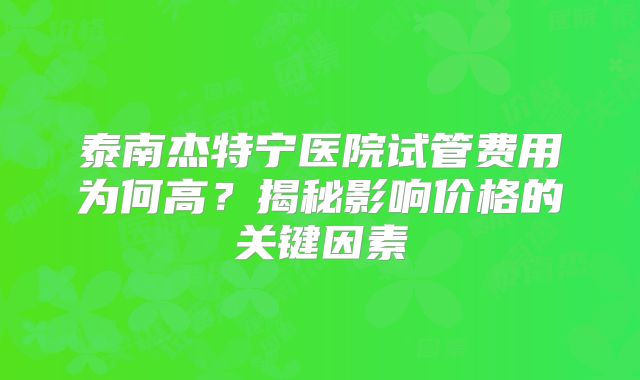 泰南杰特宁医院试管费用为何高？揭秘影响价格的关键因素