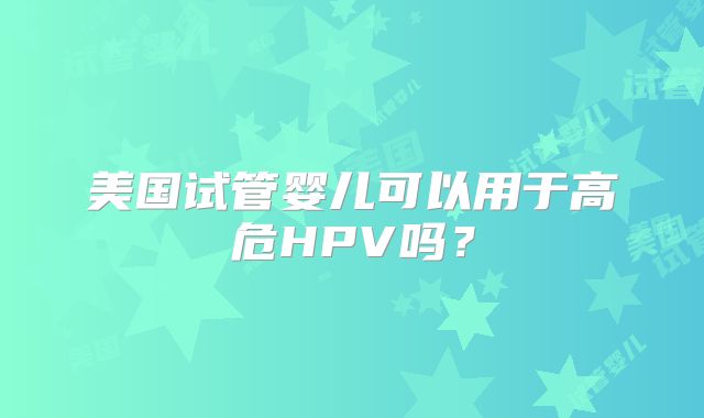 美国试管婴儿可以用于高危HPV吗?