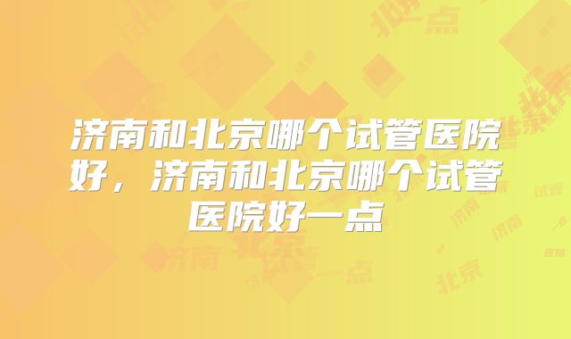 济南和北京哪个试管医院好,济南和北京哪个试管医院好一点