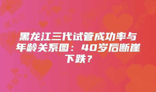 黑龙江三代试管成功率与年龄关系图:40岁后断崖下跌?