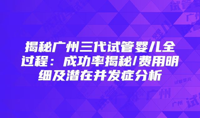 揭秘广州三代试管婴儿全过程:成功率揭秘/费用明细及潜在并发症分析