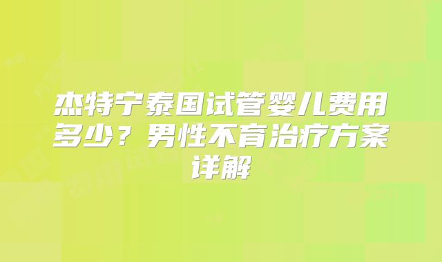 杰特宁泰国试管婴儿费用多少?男性不育治疗方案详解