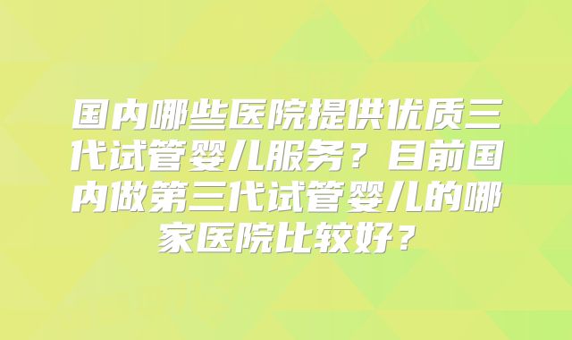 国内哪些医院提供优质三代试管婴儿服务？目前国内做第三代试管婴儿的哪家医院比较好？