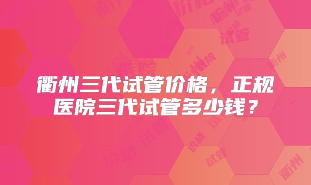 衢州三代试管价格，正规医院三代试管多少钱？