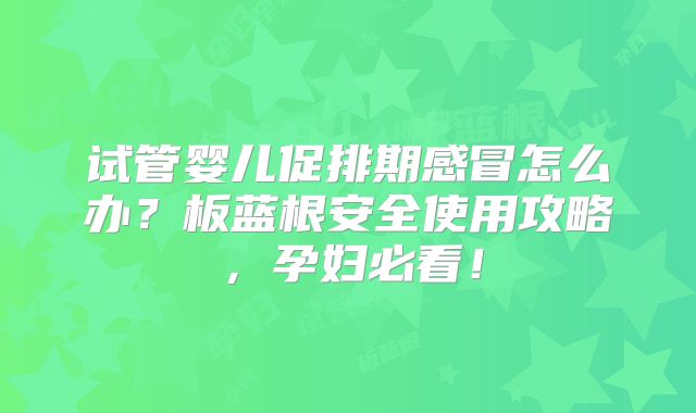 试管婴儿促排期感冒怎么办?板蓝根安全使用攻略,孕妇必看!