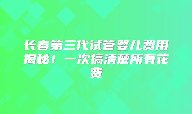 长春第三代试管婴儿费用揭秘！一次搞清楚所有花费