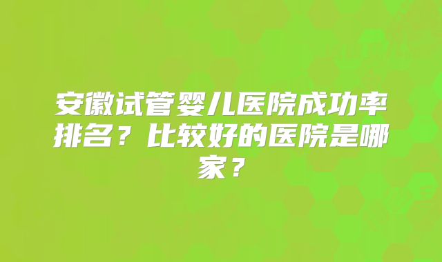 安徽试管婴儿医院成功率排名?比较好的医院是哪家?