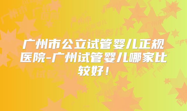 广州市公立试管婴儿正规医院-广州试管婴儿哪家比较好!