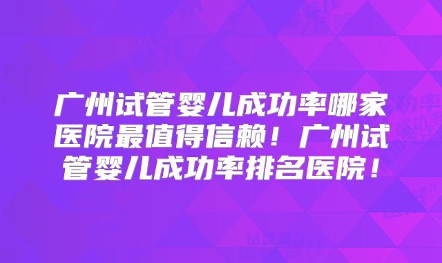 广州试管婴儿成功率哪家医院最值得信赖！广州试管婴儿成功率排名医院！