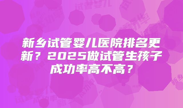 新乡试管婴儿医院排名更新?2025做试管生孩子成功率高不高?