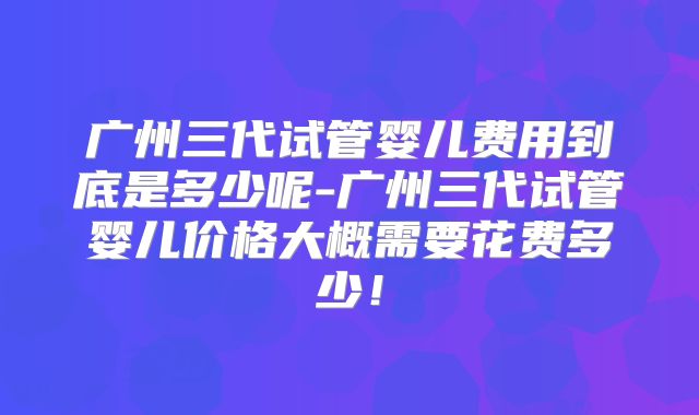 广州三代试管婴儿费用到底是多少呢-广州三代试管婴儿价格大概需要花费多少!