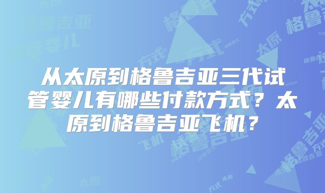 从太原到格鲁吉亚三代试管婴儿有哪些付款方式？太原到格鲁吉亚飞机？
