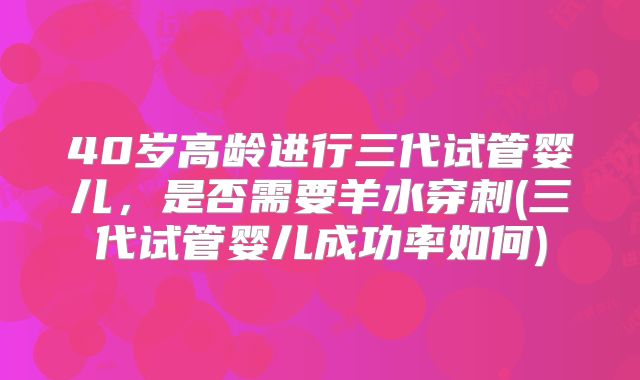 40岁高龄进行三代试管婴儿,是否需要羊水穿刺(三代试管婴儿成功率如何)