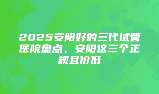 2025安阳好的三代试管医院盘点，安阳这三个正规且价低
