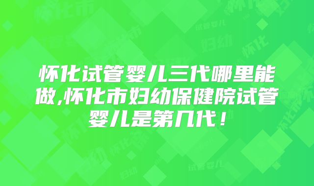 怀化试管婴儿三代哪里能做,怀化市妇幼保健院试管婴儿是第几代!