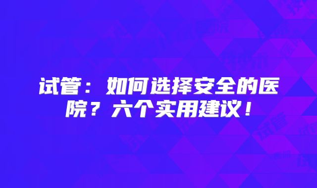 试管：如何选择安全的医院？六个实用建议！