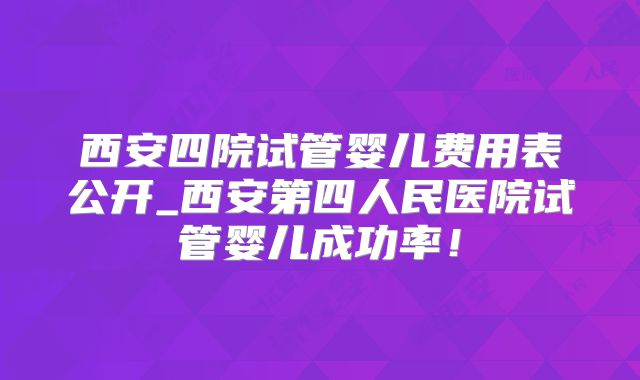 西安四院试管婴儿费用表公开_西安第四人民医院试管婴儿成功率!