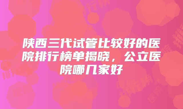 陕西三代试管比较好的医院排行榜单揭晓，公立医院哪几家好
