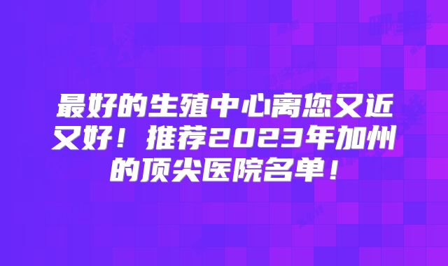 最好的生殖中心离您又近又好!推荐2023年加州的顶尖医院名单!