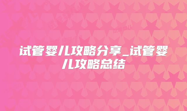 试管婴儿攻略分享_试管婴儿攻略总结