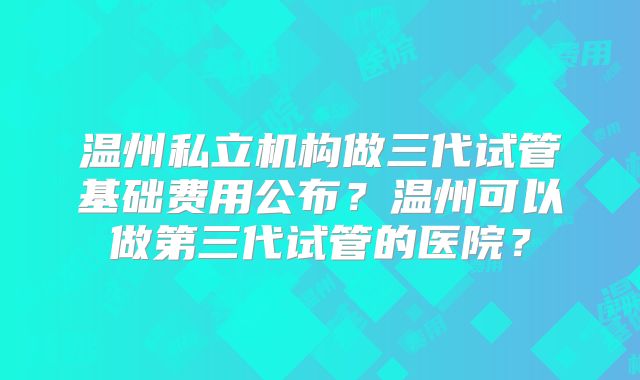 温州私立机构做三代试管基础费用公布?温州可以做第三代试管的医院?