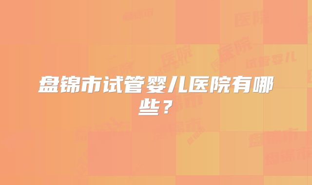 盘锦市试管婴儿医院有哪些？