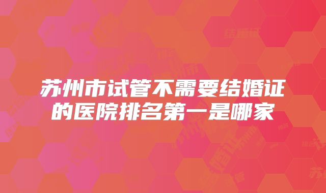 苏州市试管不需要结婚证的医院排名第一是哪家