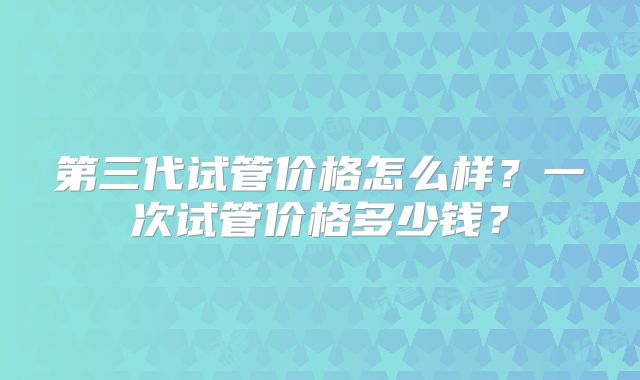 第三代试管价格怎么样？一次试管价格多少钱？