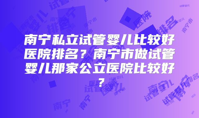南宁私立试管婴儿比较好医院排名？南宁市做试管婴儿那家公立医院比较好？
