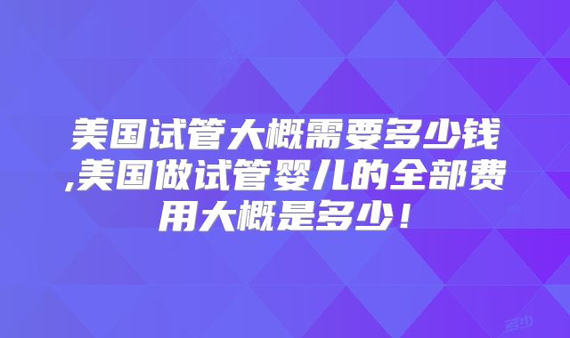 美国试管大概需要多少钱,美国做试管婴儿的全部费用大概是多少!