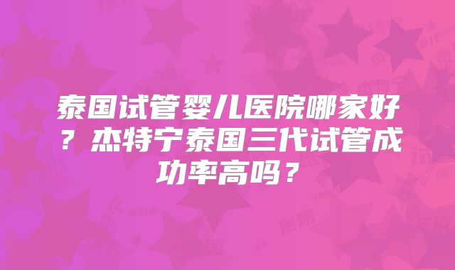 泰国试管婴儿医院哪家好?杰特宁泰国三代试管成功率高吗?