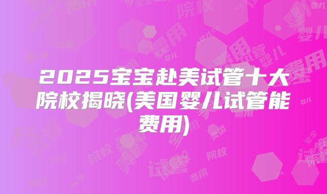 2025宝宝赴美试管十大院校揭晓(美国婴儿试管能费用)
