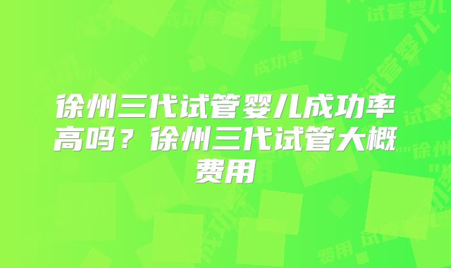 徐州三代试管婴儿成功率高吗？徐州三代试管大概费用