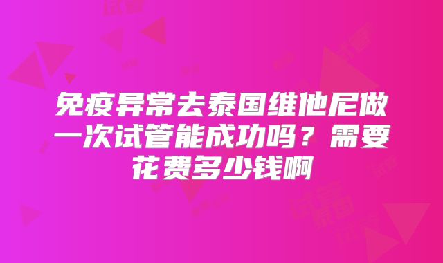 免疫异常去泰国维他尼做一次试管能成功吗？需要花费多少钱啊