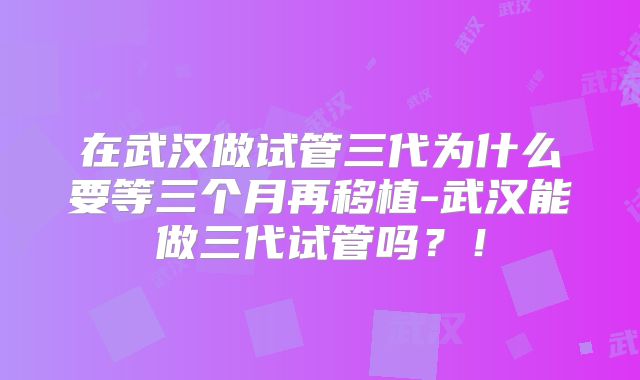 在武汉做试管三代为什么要等三个月再移植-武汉能做三代试管吗?!