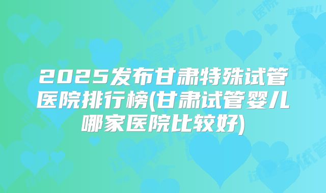 2025发布甘肃特殊试管医院排行榜(甘肃试管婴儿哪家医院比较好)