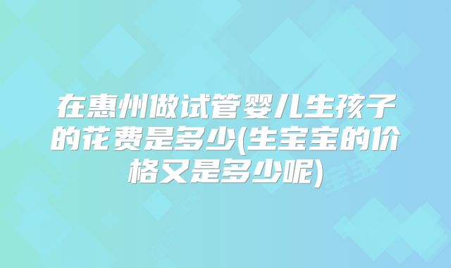 在惠州做试管婴儿生孩子的花费是多少(生宝宝的价格又是多少呢)