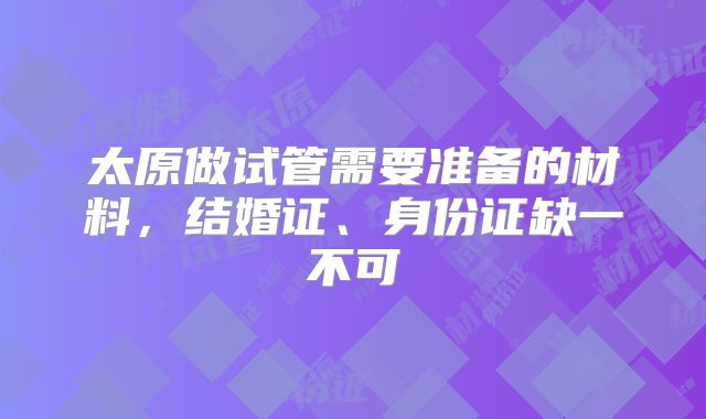 太原做试管需要准备的材料,结婚证、身份证缺一不可