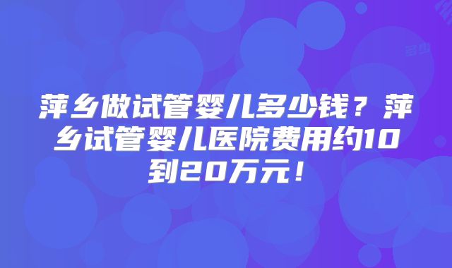 萍乡做试管婴儿多少钱?萍乡试管婴儿医院费用约10到20万元!