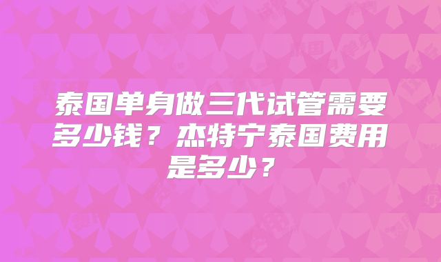 泰国单身做三代试管需要多少钱?杰特宁泰国费用是多少?