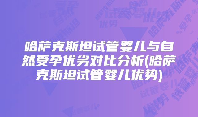 哈萨克斯坦试管婴儿与自然受孕优劣对比分析(哈萨克斯坦试管婴儿优势)