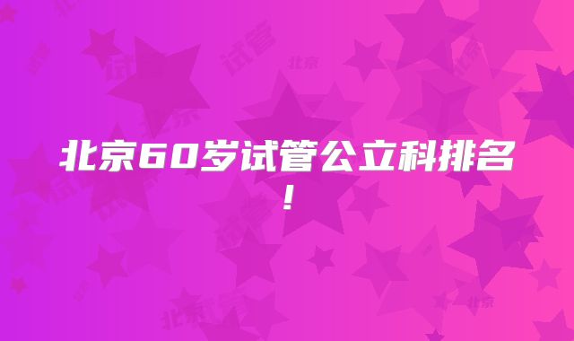 北京60岁试管公立科排名!