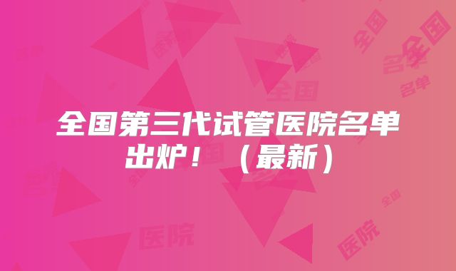 全国第三代试管医院名单出炉!(最新)