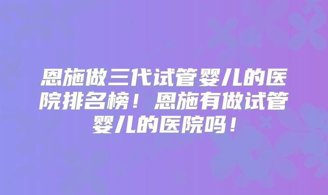 恩施做三代试管婴儿的医院排名榜!恩施有做试管婴儿的医院吗!