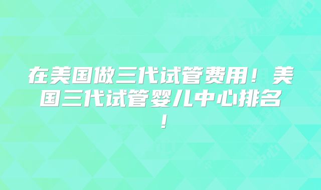 在美国做三代试管费用!美国三代试管婴儿中心排名!