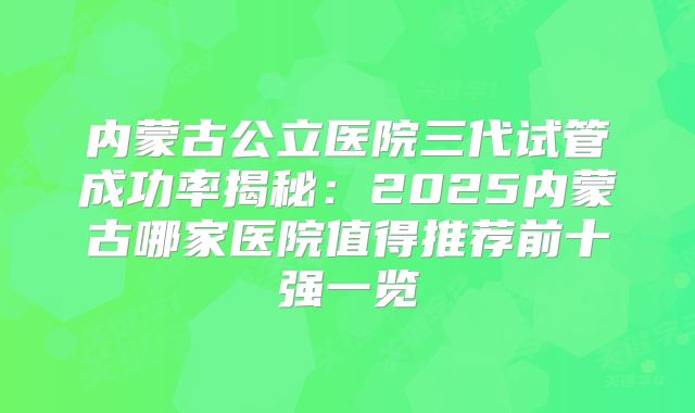 内蒙古公立医院三代试管成功率揭秘:2025内蒙古哪家医院值得推荐前十强一览