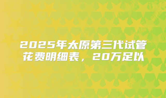 2025年太原第三代试管花费明细表，20万足以